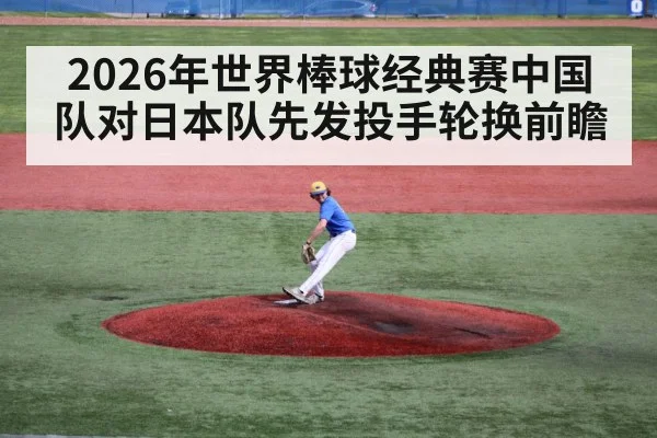 2026年世界棒球经典赛中国队对日本队先发投手轮换前瞻